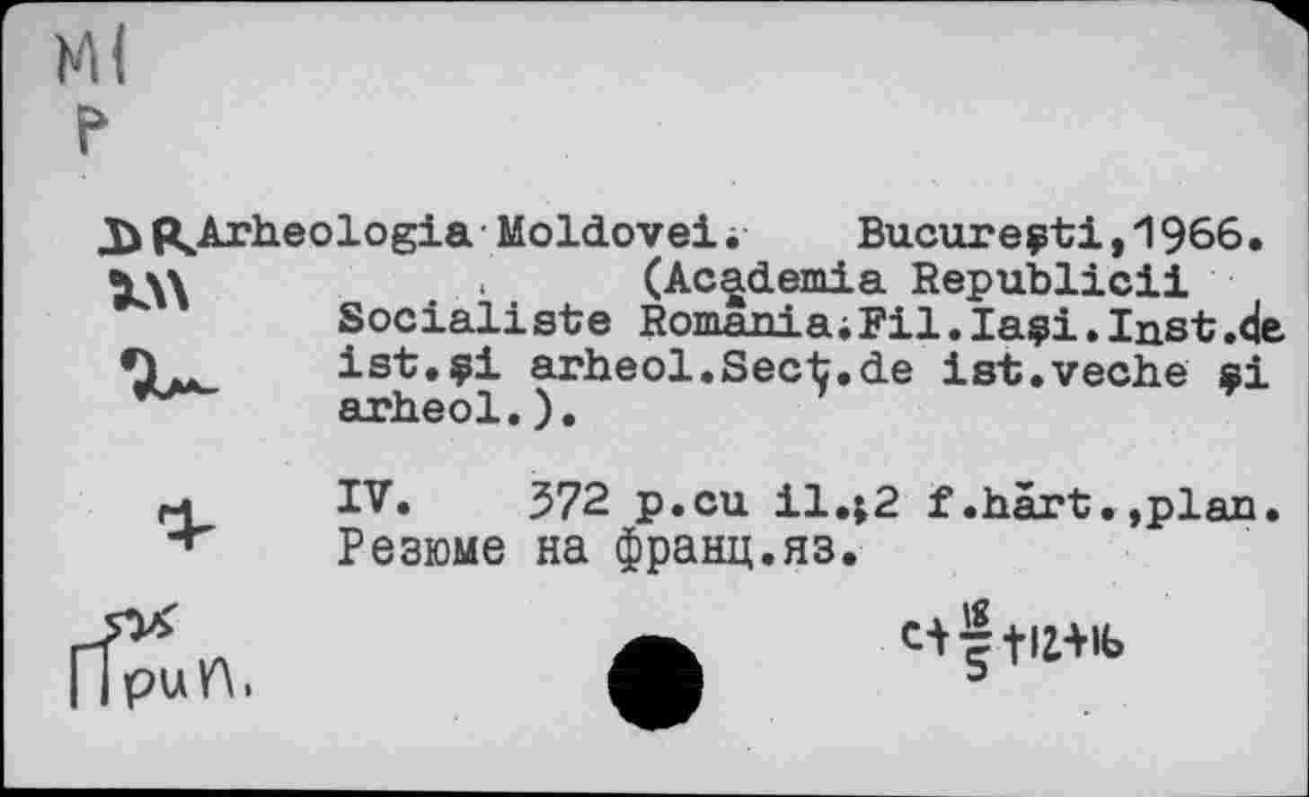 ﻿«Arheologia Moldovei. Bucureçti,1966• ч\\ (Academia Republic!!
Socialiste Romania;Fil.laçi•Inst .de ist.çi arheol.Sect.de ist.veche ai arheol.).
IV. 572 p.cu il.j2 f.hart.,plan. Резюме на франц.яз.
I Ipuft,
